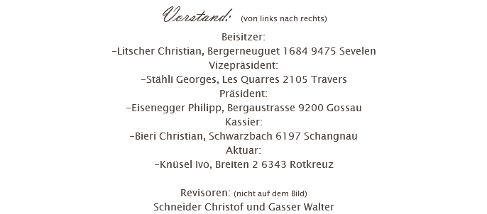 Vorstand: (von links nach rechts) Beisitzer: -Litscher Christian, Bergerneuguet 1684 9475 Sevelen Vizepräsident: -Stähli Georges, Les Quarres 2105 Travers Präsident: -Eisenegger Philipp, Bergaustrasse 9200 Gossau Kassier: -Bieri Christian, Schwarzbach 6197 Schangnau Aktuar: -Knüsel Ivo, Breiten 2 6343 Rotkreuz Revisoren: (nicht auf dem Bild) Schneider Christof und Gasser Walter